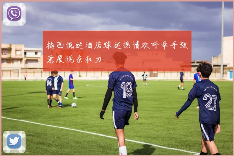 梅西抵达酒店球迷热情欢呼举手致意展现亲和力