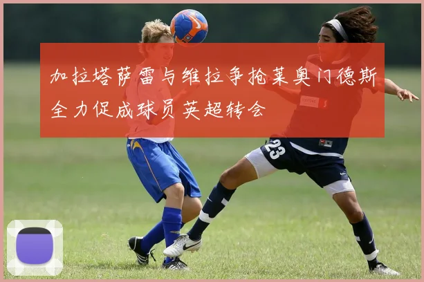 加拉塔萨雷与维拉争抢莱奥门德斯全力促成球员英超转会