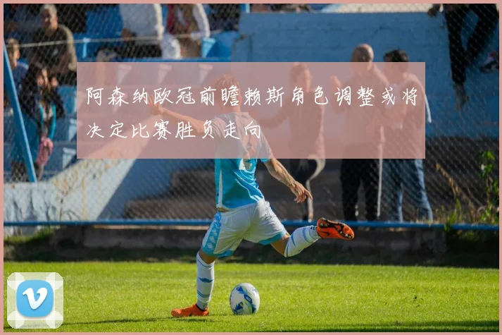阿森纳欧冠前瞻赖斯角色调整或将决定比赛胜负走向